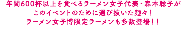 年間600杯以上を食べるラーメン女子代表・森本聡子がこのイベントのために選び抜いた麺々！ラーメン女子博限定ラーメンも多数登場！！